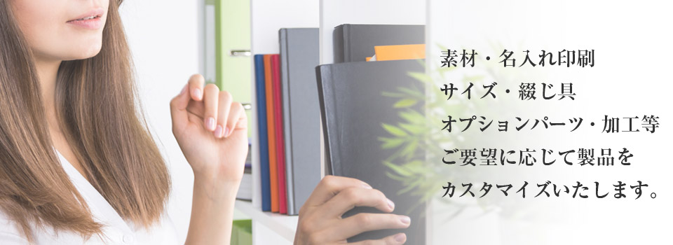 素材・名入れ印刷、サイズ・とじ具、オプションパーツ・加工等、ご要望に応じてファイル・バインダー製品をカスタマイズいたします。